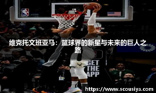 维克托文班亚马：篮球界的新星与未来的巨人之路
